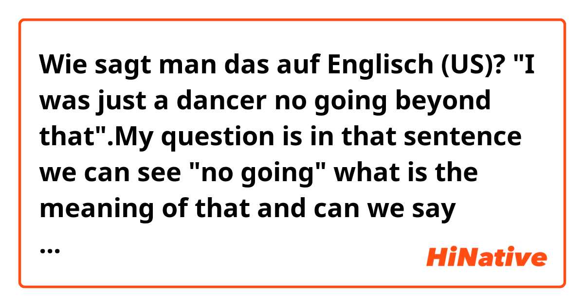 Wie sagt man das auf Englisch (US)? "I was just a dancer no going beyond that".My question is in that sentence we can see "no going" what is the meaning of that and can we say things like that.?