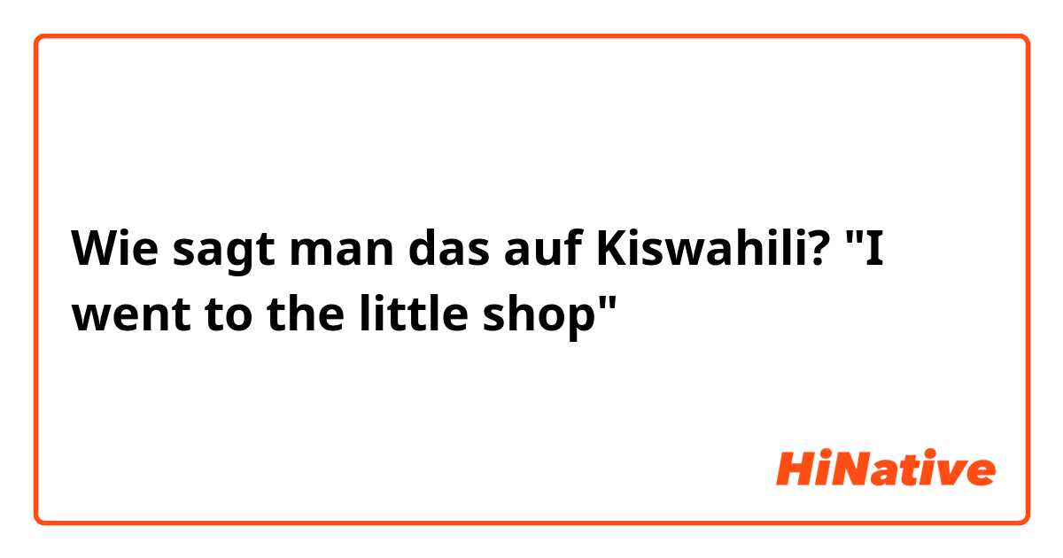 Wie sagt man das auf Kiswahili? "I went to the little shop"