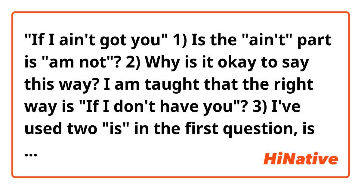 "If I ain't got you"
1) Is the "ain't" part is "am not"?
2) Why is it okay to say this way? I am taught that the right way is "If I don't have you"?
3) I've used two "is" in the first question, is it okay?

