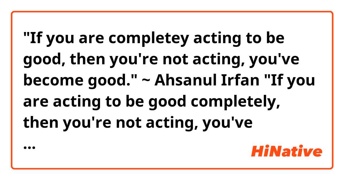 "If you are completey acting to be good, then you're not acting, you've become good." ~ Ahsanul Irfan

"If you are acting to be good completely, then you're not acting, you've become good." ~ Ahsanul Irfan 

Which one is better and correct?