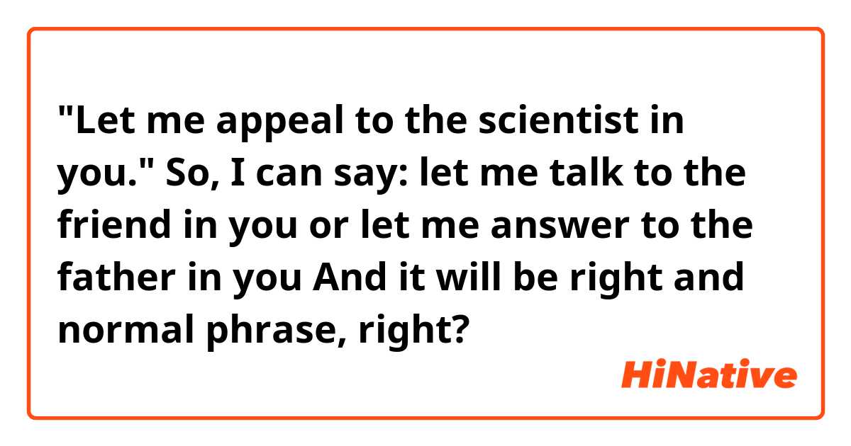 "Let me appeal to the scientist in you." 

So, I can say: let me talk to the friend in you
or let me answer to the father in you
And it will be right and normal phrase, right?