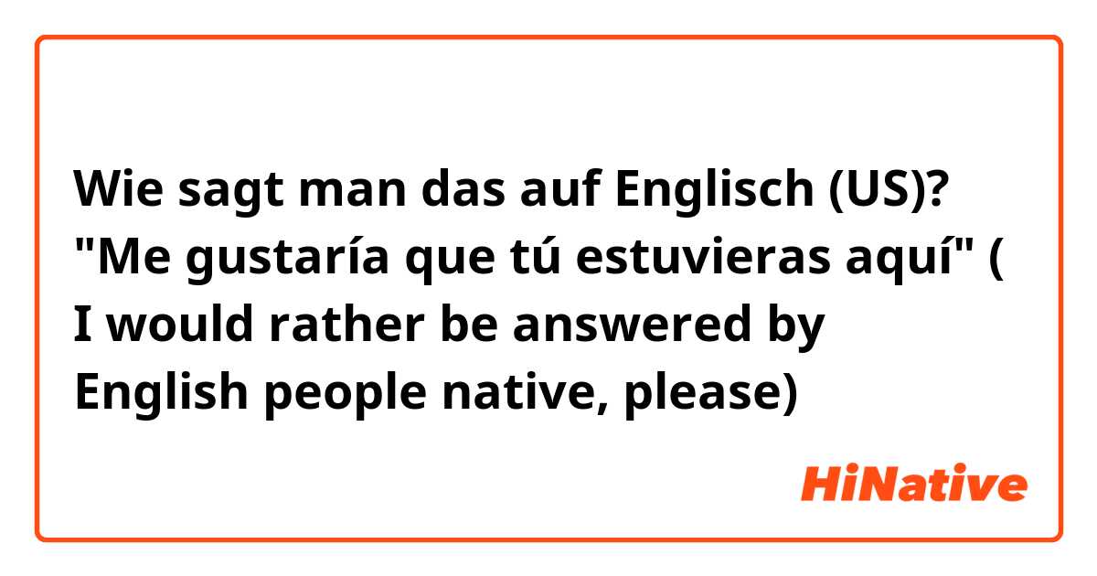 Wie sagt man das auf Englisch (US)? "Me gustaría que tú estuvieras aquí" ( I would rather be answered by English people native, please)