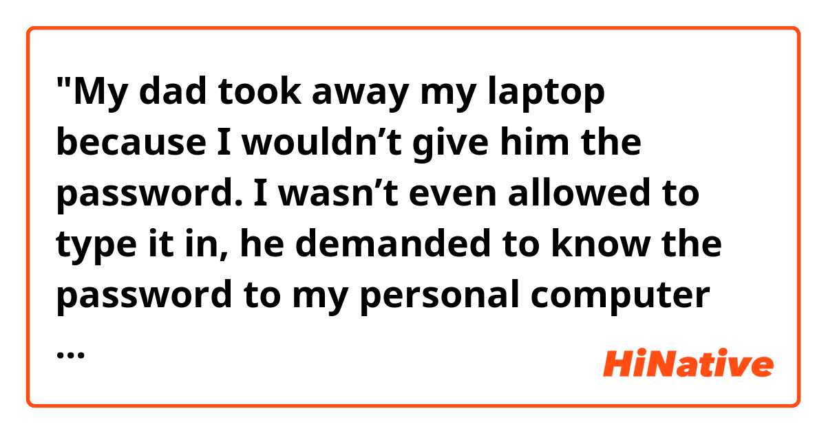 "My dad took away my laptop because I wouldn’t give him the password. I wasn’t even allowed to type it in, he demanded to know the password to my personal computer because he thinks I’m “ doing things I’m not supposed to do." My sister is not, and never has been, held to the same standard when it came to passwords on her own phone etc. But my parents always suspect me of being “up to something” and will randomly ask to use my computer/ know the password, and when I say no, they get mad at me."