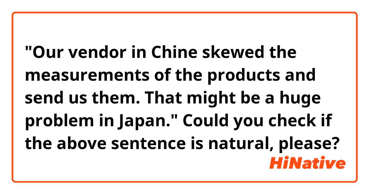 "Our vendor in Chine skewed the measurements of the products and send us them.
That might be a huge problem in Japan."

Could you check if the above sentence is natural, please?