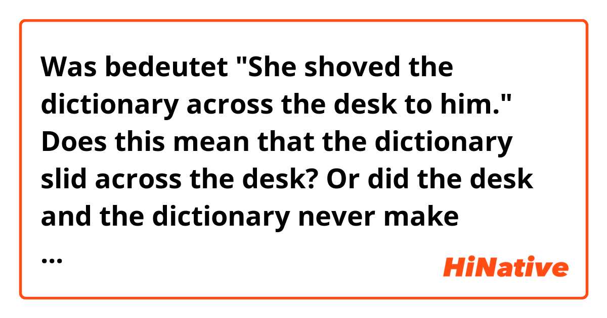 Was bedeutet "She shoved the dictionary across the desk to him."

Does this mean that the dictionary slid across the desk? Or did the desk and the dictionary never make contact and above the desk the dictionary was passed from her to him??