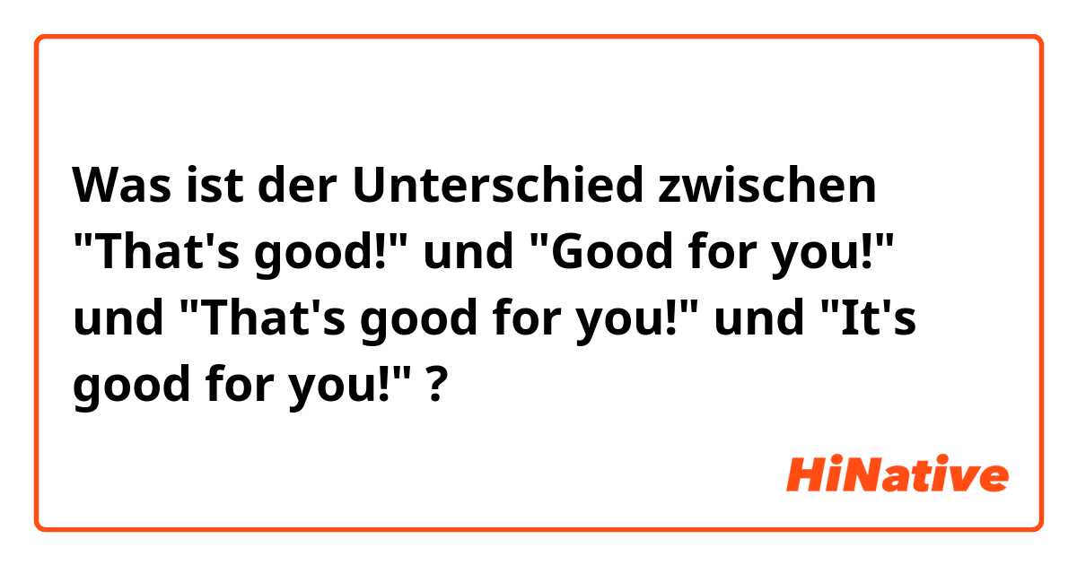 Was ist der Unterschied zwischen "That's good!" und "Good for you!" und "That's good for you!" und "It's good for you!" ?