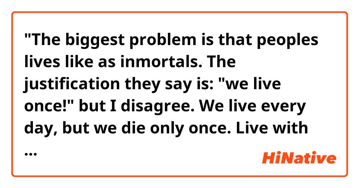 "The biggest problem is that peoples lives like as inmortals. The justification they say is: "we live once!" but I disagree. We live every day, but we die only once. Live with wisdom, because each one of us, will explain his own acts." Does that sound natural?