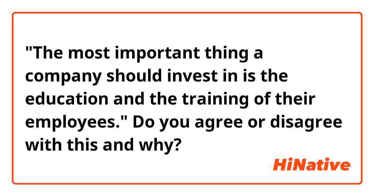 "The most important thing a company should invest in is the education and the training of their employees." 

Do you agree or disagree with this and why?