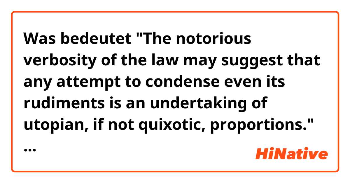Was bedeutet "The notorious verbosity of the law may suggest that any attempt to condense even its rudiments is an undertaking of utopian, if not quixotic, proportions."  In this sentence, what does " utopian, if not quixotic, proportions" mean??