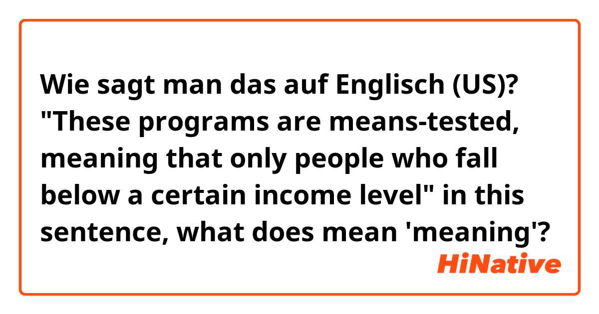 Wie sagt man das auf Englisch (US)? "These programs are means-tested, meaning that only people who fall below a certain income level" in this sentence, what does mean 'meaning'?