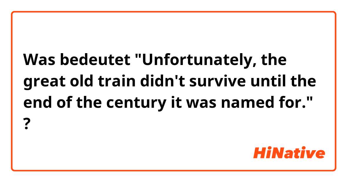 Was bedeutet "Unfortunately, the great old train didn't survive until the end of the century it was named for."?