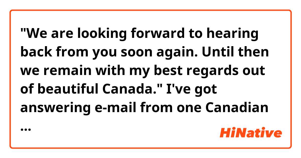 "We are looking forward to hearing back from you soon again. Until then we remain with my best regards out of beautiful Canada."

I've got answering e-mail from one Canadian travel agency. That e-mail was finished with the above sentences.
But I can't understand this part -> "regards out of beautiful Canada"
Is there pronoun or something omitted?