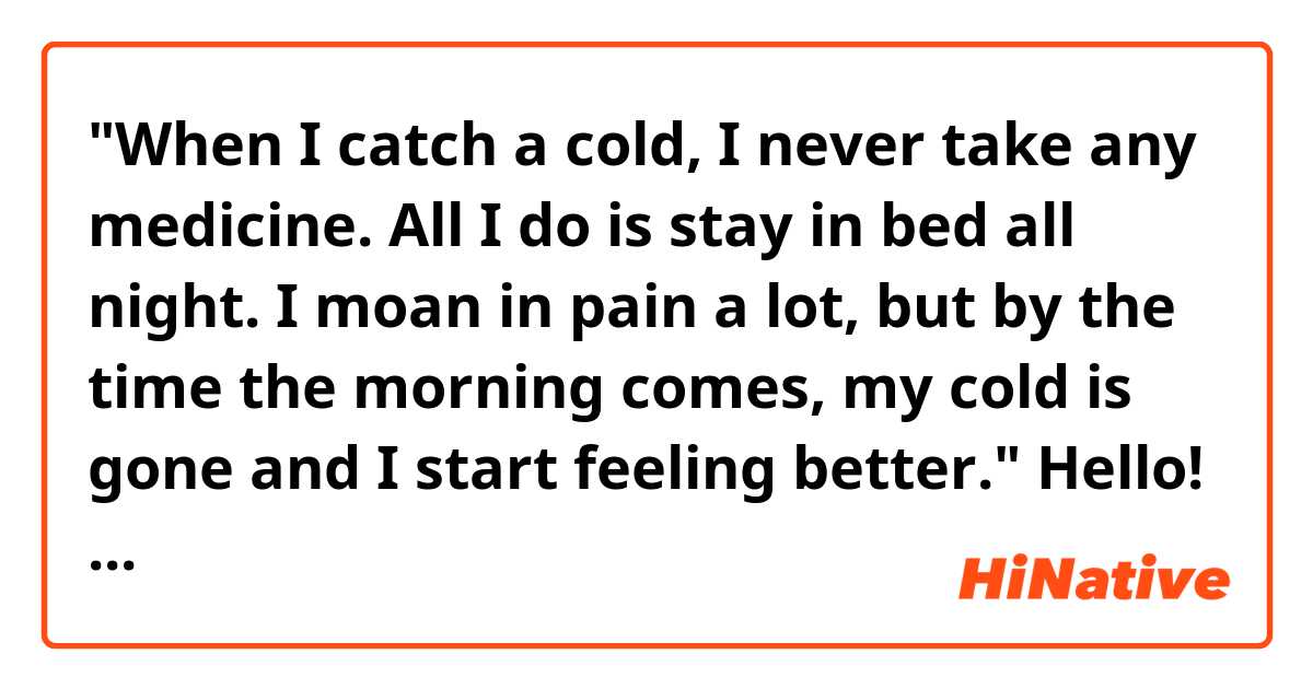 "When I catch a cold, I never take any medicine. All I do is stay in bed all night. I moan in pain a lot, but by the time the morning comes, my cold is gone and I start feeling better."

Hello! Do you think the passage above sounds natural? Thank you! 