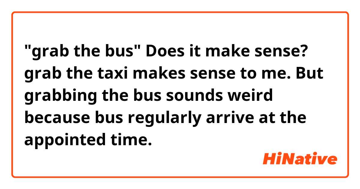 "grab the bus" Does it make sense?

grab the taxi makes sense to me.
But grabbing the bus sounds weird because bus regularly arrive at the appointed time.