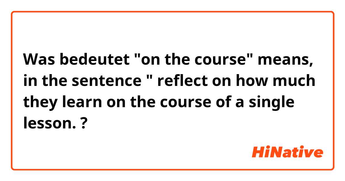 Was bedeutet "on the course" means, in the sentence " reflect on how much they learn on the course of a single lesson. ?