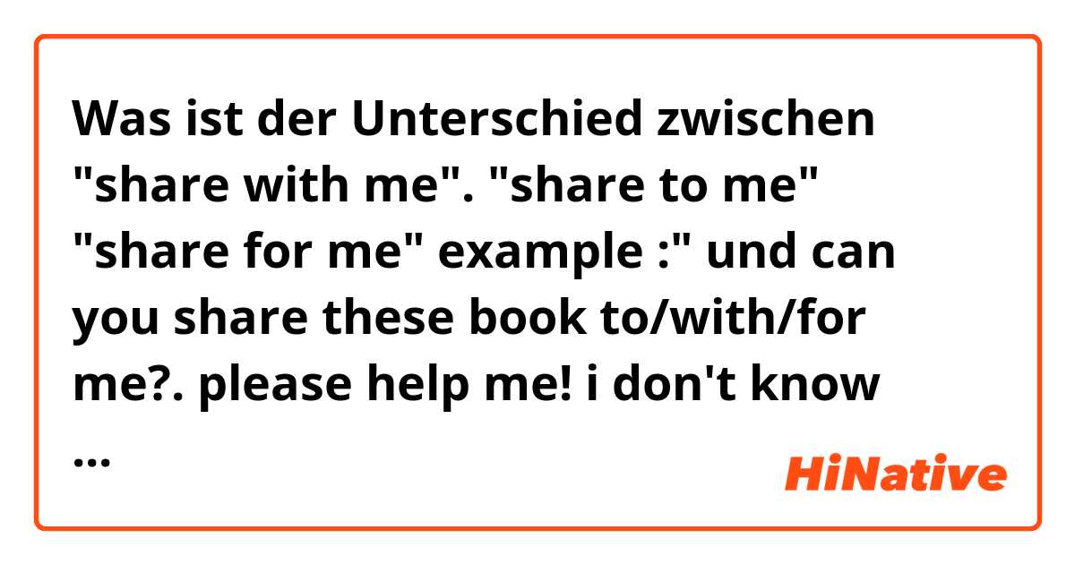 Was ist der Unterschied zwischen "share with me".  "share to me" "share for me"
example :"  und can you share these book to/with/for  me?. please help me! i don't know what do my choose! thanks in advance! und thanks so much! ?