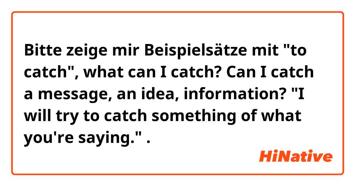 Bitte zeige mir Beispielsätze mit "to catch", what can I catch? Can I catch a message, an idea, information? "I will try to catch something of what you're saying.".