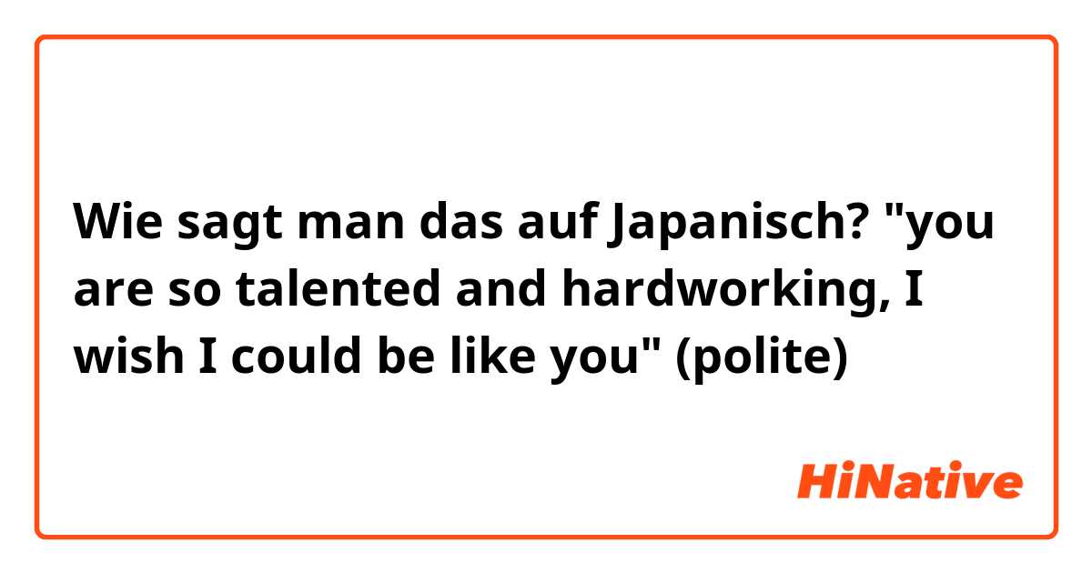 Wie sagt man das auf Japanisch? "you are so talented and hardworking, I wish I could be like you" (polite)