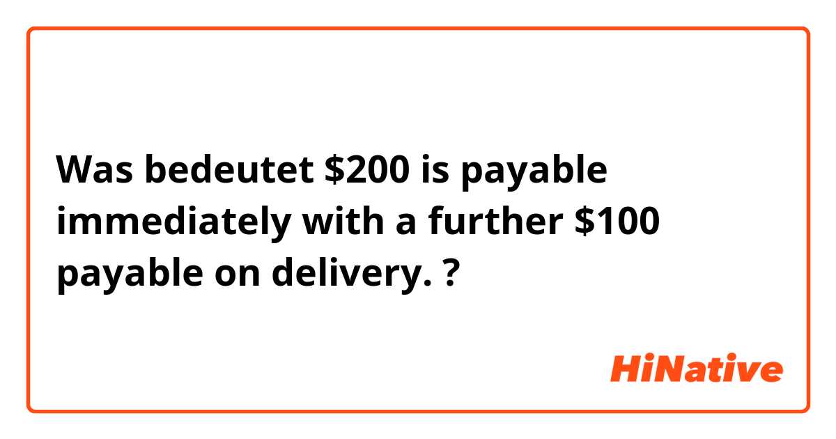 Was bedeutet $200 is payable immediately with a further $100 payable on delivery.?