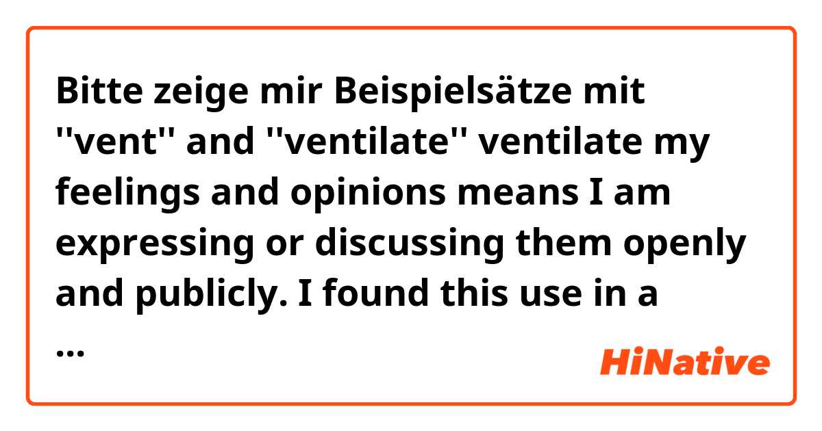 Bitte zeige mir Beispielsätze mit ''vent'' and ''ventilate''

ventilate my feelings and opinions means I am expressing or discussing them openly and publicly. I found this use in a British dictionary. 
vent or ventilate is to be angry with somebody or simply express until it goes away?.