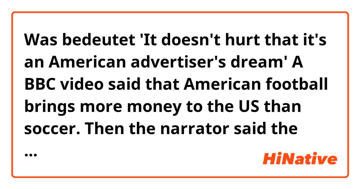 Was bedeutet 'It doesn't hurt that it's an American advertiser's dream'
A BBC video said that American football brings more money to the US than soccer. Then the narrator said the phrase mentioned above. What does it mean???