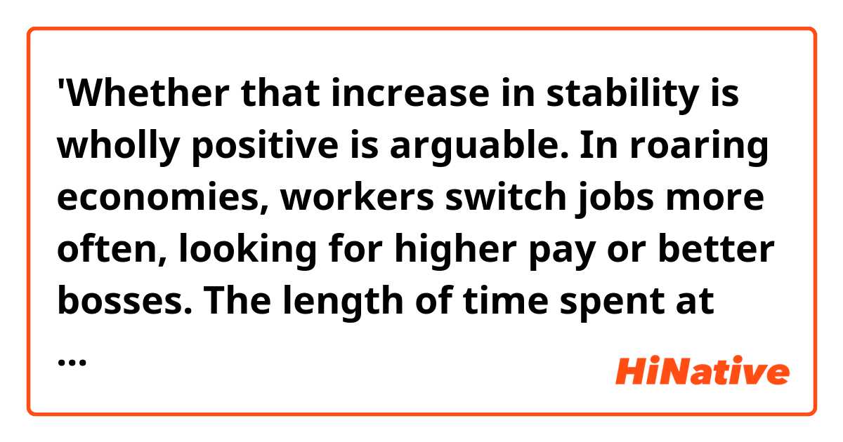 'Whether that increase in stability is wholly positive is arguable. In roaring economies, workers switch jobs more often, looking for higher pay or better bosses. The length of time spent at one job goes up in times of economic stress (such as the mid-aughts), when workers hang on for dear life. '