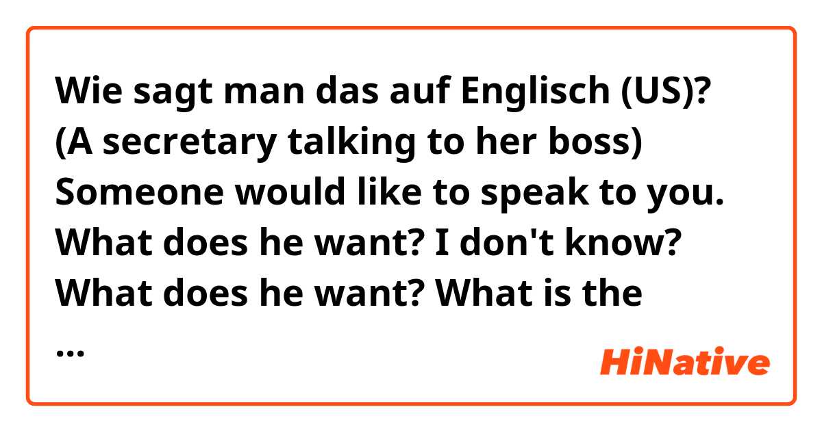 Wie sagt man das auf Englisch (US)? (A secretary talking to her boss)

Someone would like to speak to you.

What does he want? 

I don't know?


What does he want? 

What is the formal way of saying this? What's is his intention?