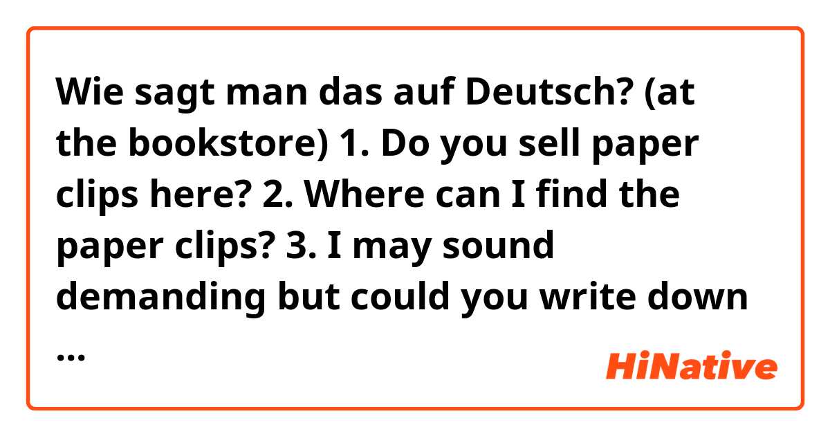Wie sagt man das auf Deutsch?  (at the bookstore)
1. Do you sell paper clips here?
2. Where can I find the paper clips?
3. I may sound demanding but could you write down what you said
4. Which section can I find the literary books (in this bookstore)?