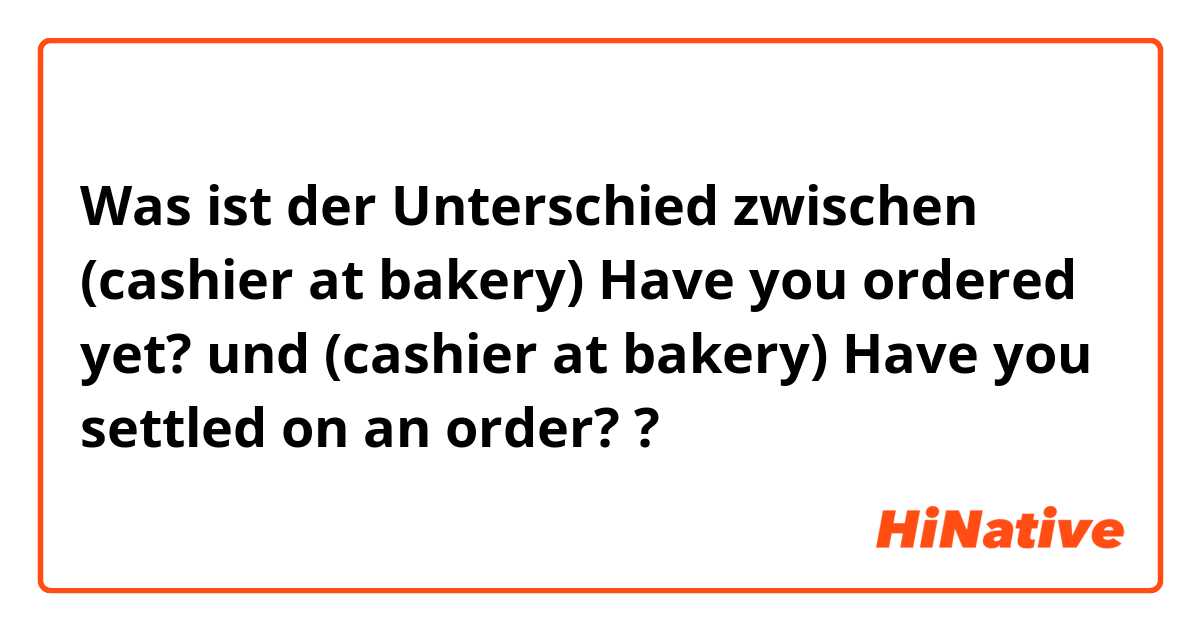 Was ist der Unterschied zwischen (cashier at bakery) Have you ordered yet? und (cashier at bakery) Have you settled on an order? ?