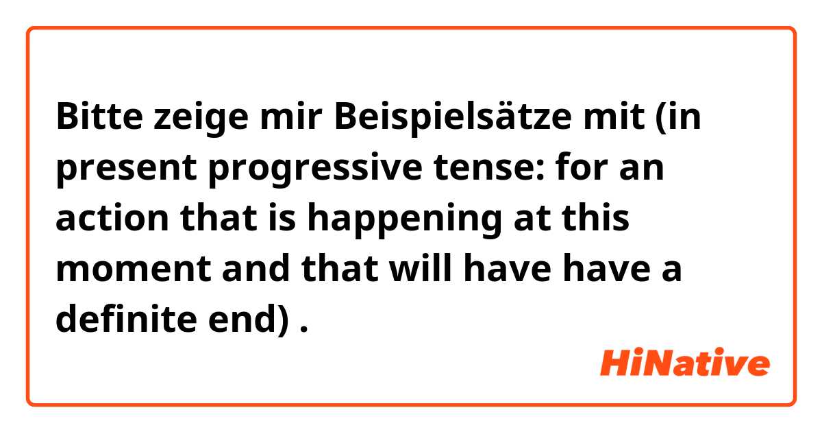 Bitte zeige mir Beispielsätze mit  (in present progressive tense: for an action that is happening at this moment and that will have have a definite end).