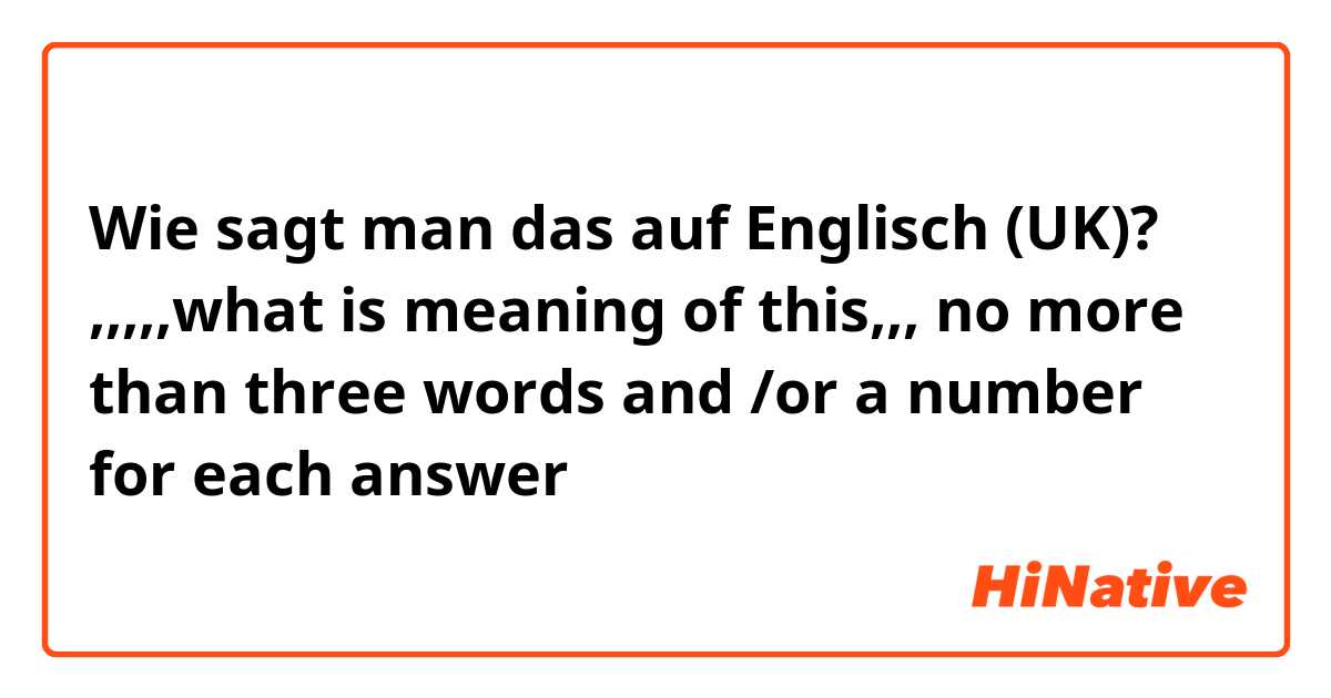 Wie sagt man das auf Englisch (UK)? ,,,,,what is meaning of this,,, no more than three words and /or a number for each answer