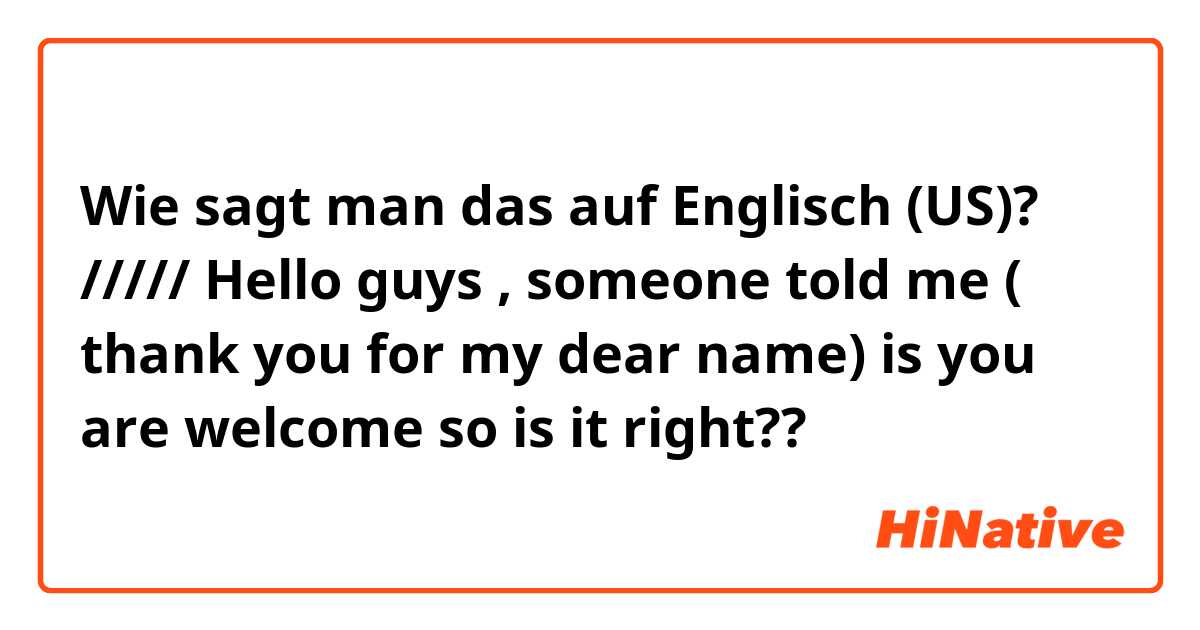 Wie sagt man das auf Englisch (US)? ///// Hello guys , someone told me ( thank you for my dear name) is you are welcome so is it right??