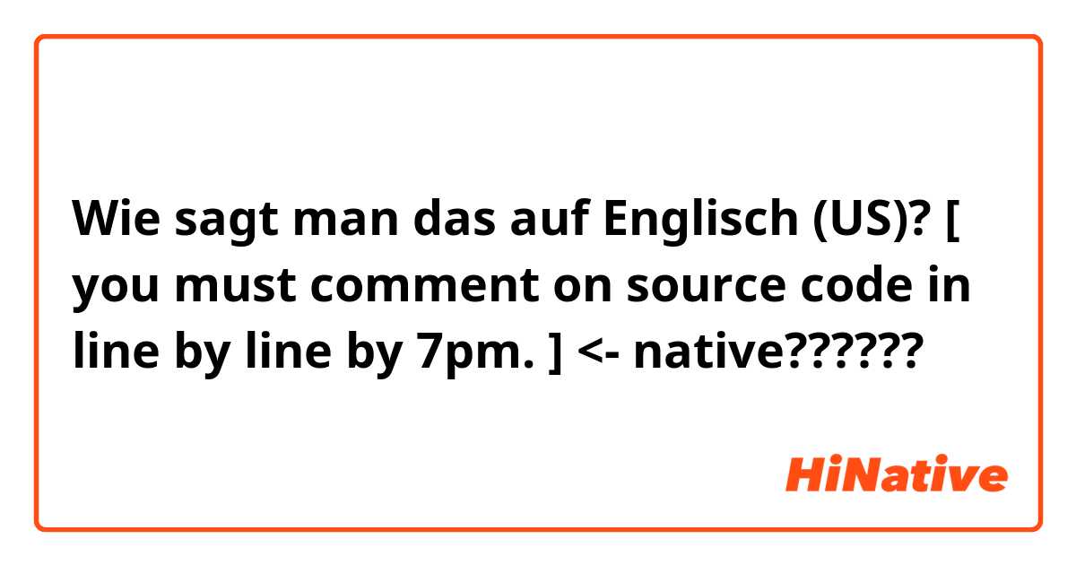 Wie sagt man das auf Englisch (US)? [ you must comment on source code in line by line by 7pm. ] <- native??????