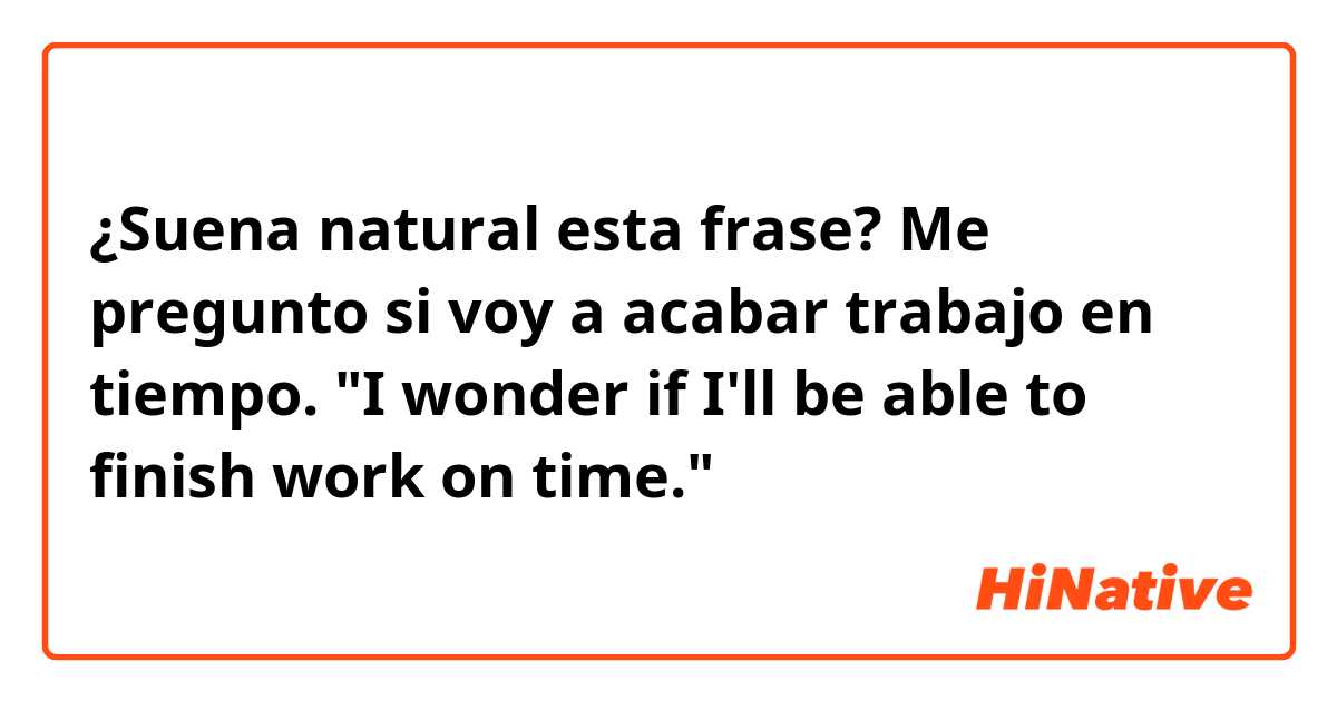 ¿Suena natural esta frase?

Me pregunto si voy a acabar trabajo en tiempo.
"I wonder if I'll be able to finish work on time."