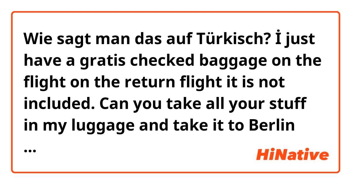 Wie sagt man das auf Türkisch? İ just have a gratis checked baggage on the flight on the return flight it is not included. Can you take all your stuff in my luggage and take it to Berlin and I will pick the luggage up there. In my hand luggage I only can carry max 100ml fluid  