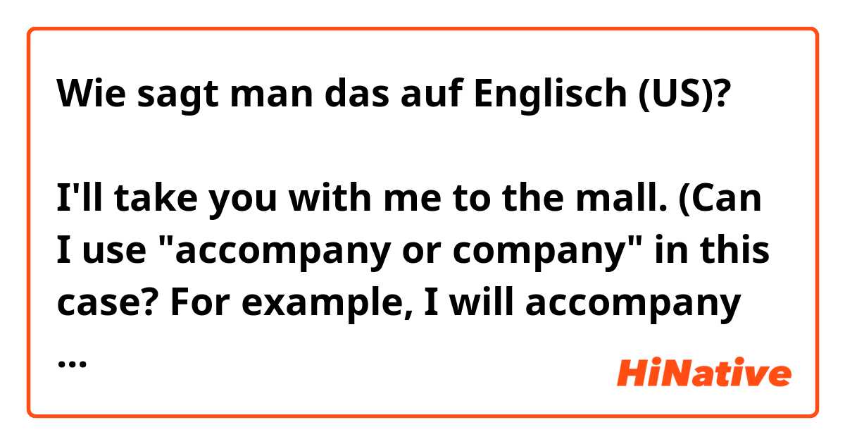 Wie sagt man das auf Englisch (US)? ฉันจะพาคุณไปห้างสรรพสินค้ากับฉันด้วย/ I'll take you with me to the mall.
(Can I use "accompany or company" in this case?
For example, I will accompany you with me to the mall. or I will take you to the mall as a company.)