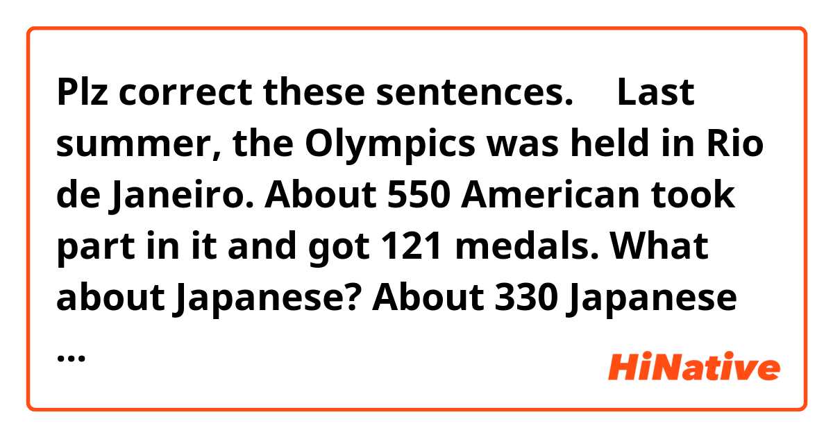 ​​Plz correct these sentences. ⬇︎

Last summer, the Olympics was held in Rio de Janeiro. About 550 American took part in it and got 121 medals. What about Japanese? About 330 Japanese won 41 medals. The US achieve bed good results in various sports. On the other hand, Japanese players shone with judo, wrestling, swimming and gymnastics. 

In 2020, Tokyo Olympics is going to be held in Japan. Please come to Tokyo Olympics in 2020. We hope you'll enjoy much of what Japan has to offer. 