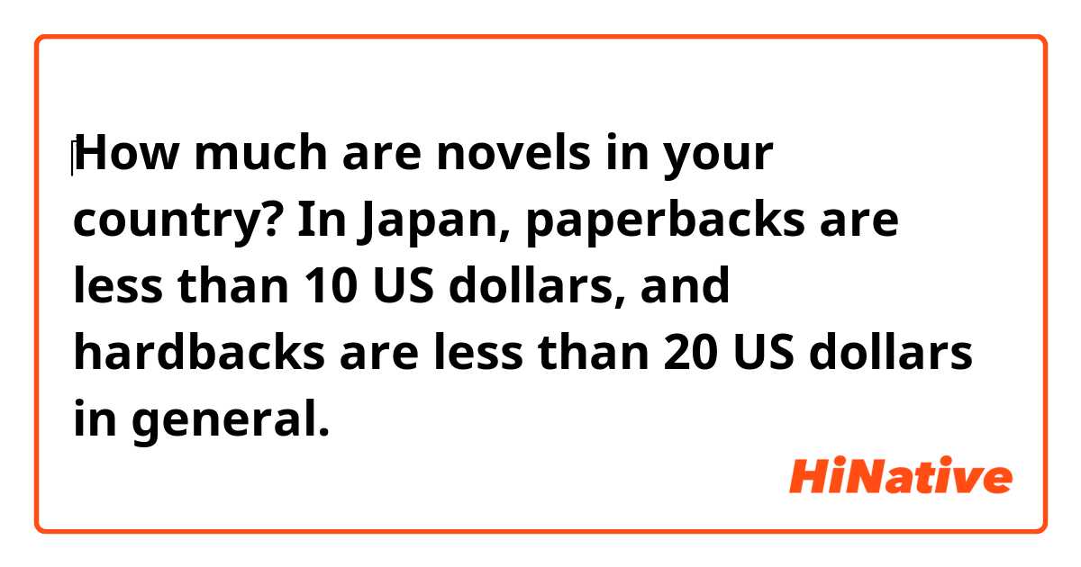 ​‎How much are novels in your country?
In Japan, paperbacks are less than 10 US dollars, and hardbacks are less than 20 US dollars in general.