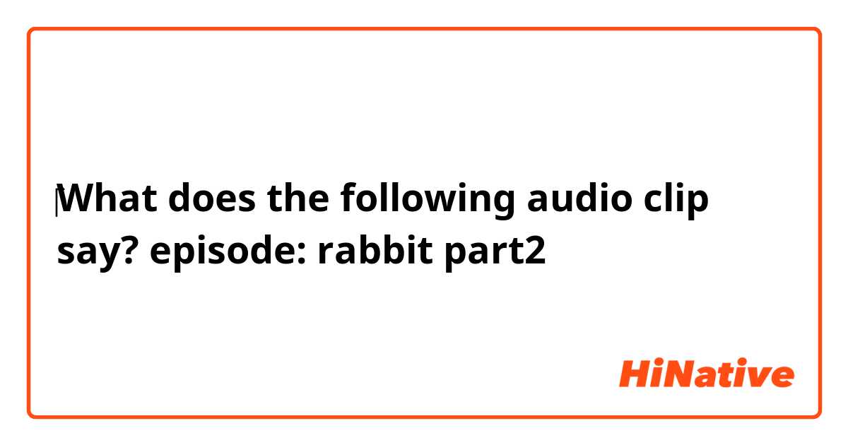 ‎‎‎‎‎What does the following audio clip say?


episode:    rabbit

                 ❰part2❱
    
    
    
    
    
    