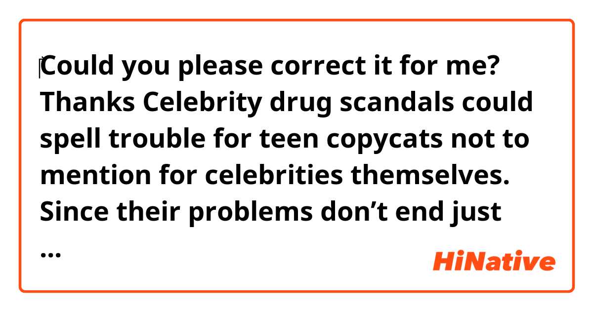 ‎‎‎♡Could you please correct it for me? Thanks♡


Celebrity drug scandals could spell trouble for teen copycats not to mention for celebrities themselves. Since their problems don’t end just there, they need to be kicked out of the entertainment business right off the bat once they get a hold of drugs. But in reality, there is a fair amount of stars who show up on TV and act like nothing ever happened. We need to right the wrongs of the past. Otherwise, there won’t be any changes at all.




South Korea’s reputation as a drug-free nation has been shattered by a recent drug scandal surrounding Korean celebrities. A slap on the wrist doesn’t cut it anymore. Things must be changed to make it right. A harsh punishment should be warranted for even one-time drug use.