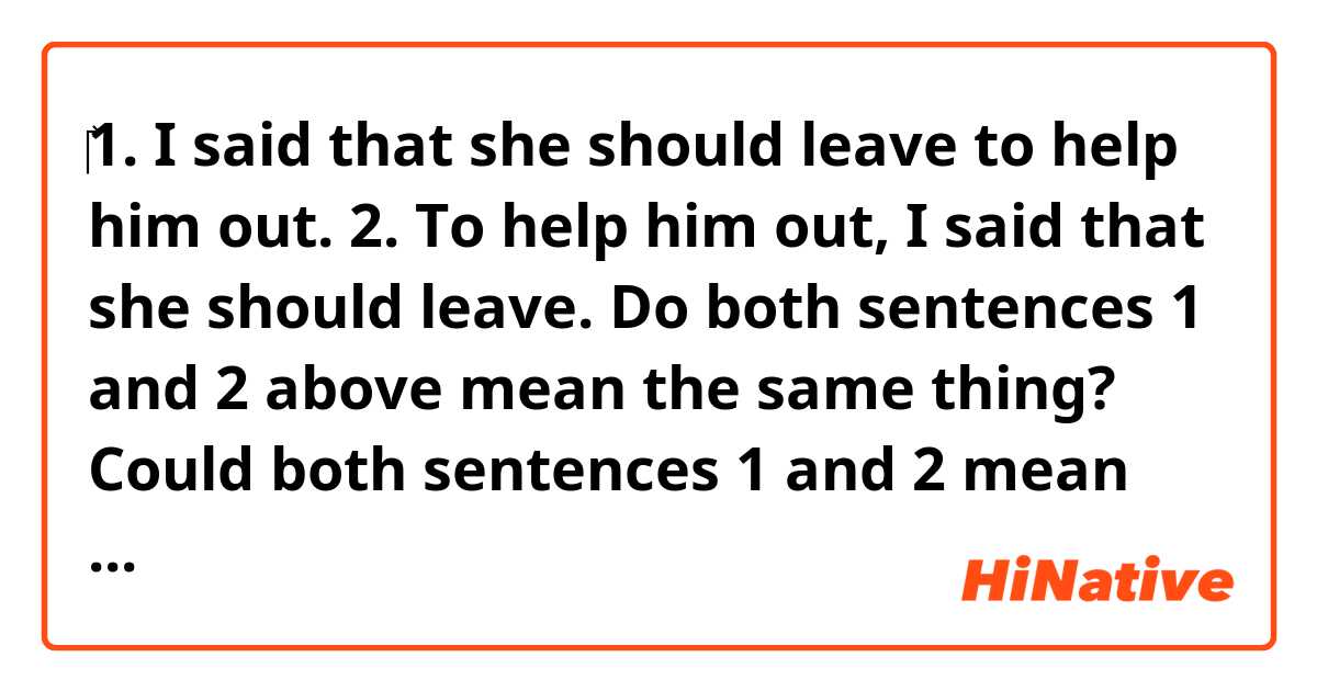 ‎1. I said that she should leave to help him out. 
2. To help him out, I said that she should leave.

Do both sentences 1 and 2 above mean the same thing?

Could both sentences 1 and 2 mean something different from each other?

I think that sentence 1 is ambiguous 