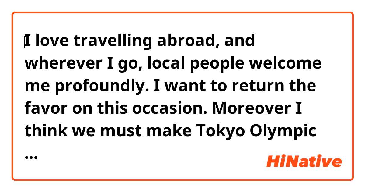 ‎I love travelling abroad, and wherever I go,  local people welcome me profoundly. I want to return the favor on this occasion.  Moreover I think we must make Tokyo Olympic Games successful no matter what. I'd like to take on a role as a volunteer.
Could you correct this paragraph ? 
