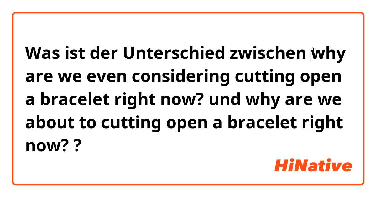 Was ist der Unterschied zwischen ‎why are we even considering cutting open a bracelet right now?  und  why are we about to cutting open a bracelet right now? ?