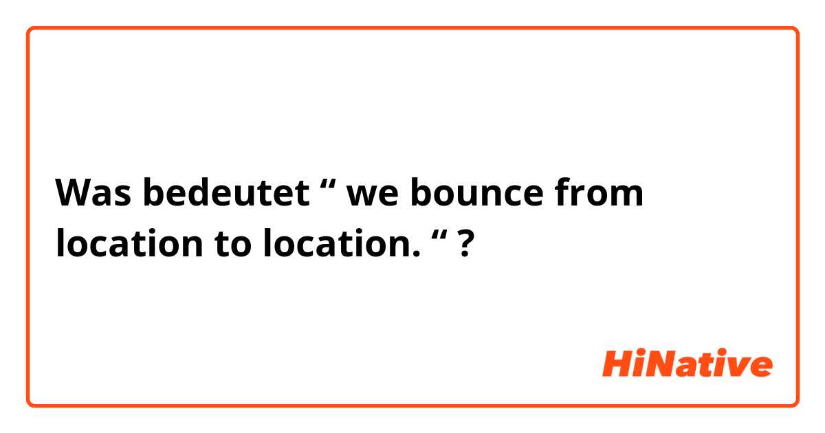 Was bedeutet “ we bounce from location to location. “?