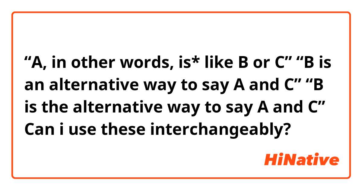 “A, in other words, is* like B or C”
“B is an alternative way to say A and C”
“B is the alternative way to say A and C”

Can i use these interchangeably?