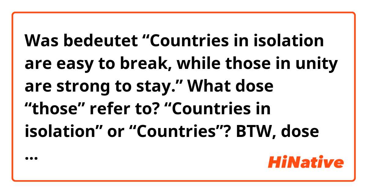 Was bedeutet “Countries in isolation are easy to break, while those in unity are strong to stay.”
What dose “those” refer to?  “Countries in isolation” or “Countries”?
BTW, dose this sentence easy to understand?Or is it correct??