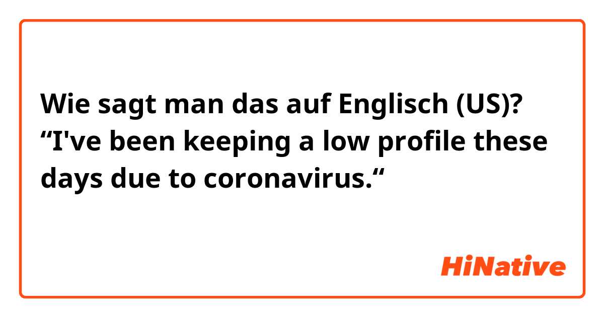 Wie sagt man das auf Englisch (US)?  “I've been keeping a low profile these days due to coronavirus.“

英語表現として、自然ですか？