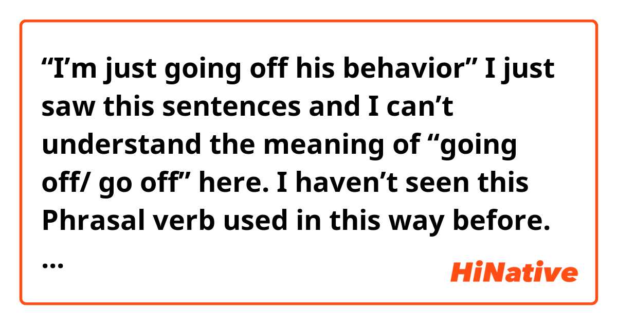 “I’m just going off his behavior” 

I just saw this sentences and I can’t understand the meaning of “going off/ go off” here. I haven’t seen this Phrasal verb used in this way before. Could you please explain me this, guys? 😄 what’s the meaning of “go off” in this sentence? 