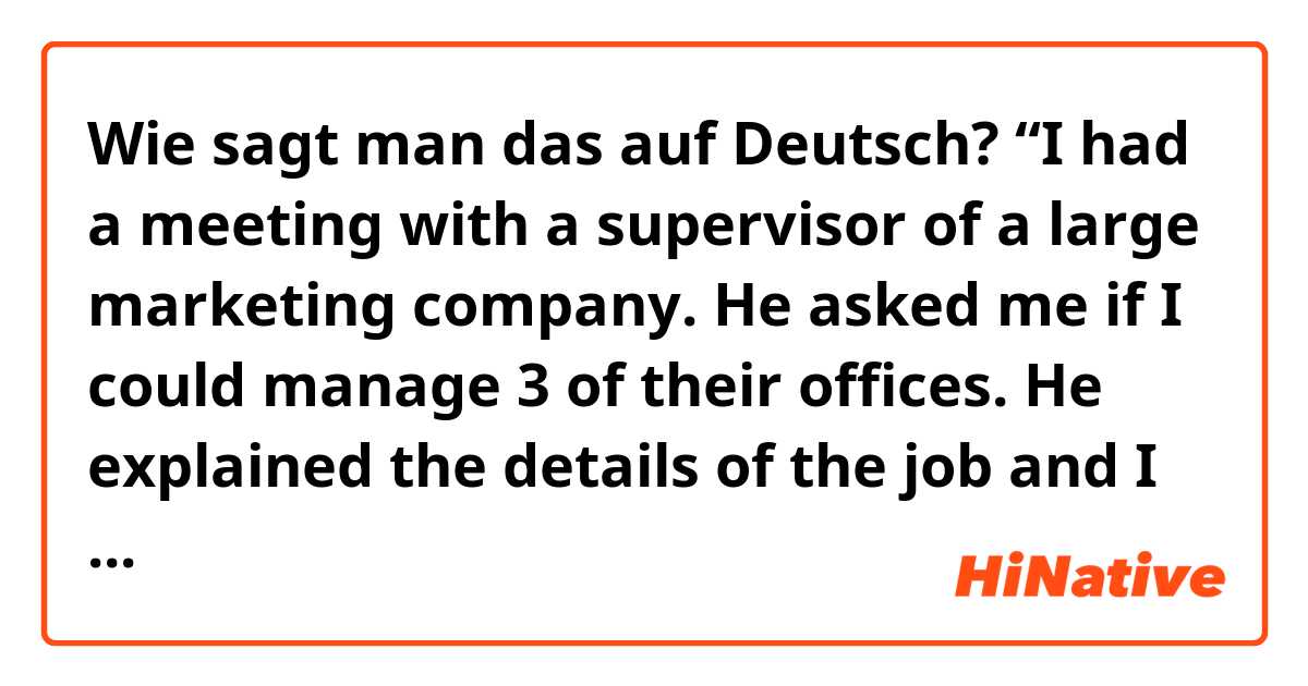 Wie sagt man das auf Deutsch? “I had a meeting with a supervisor of a large marketing company. He asked me if I could manage 3 of their offices. He explained the details of the job and I told him I will take some time to think about it” 