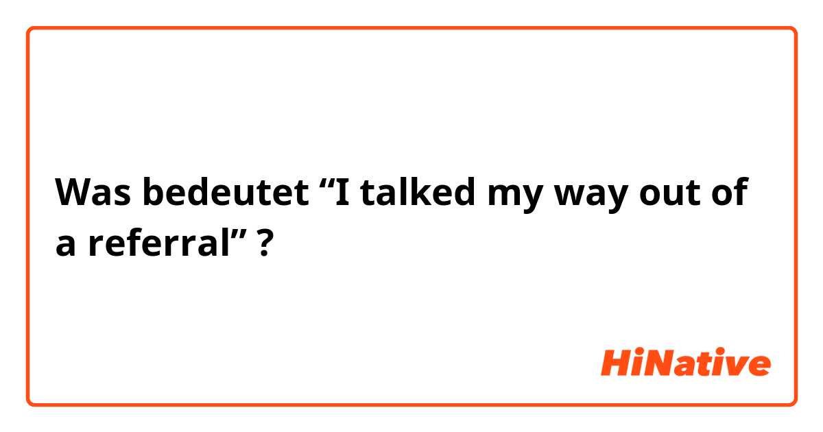 Was bedeutet “I talked my way out of a referral” ?